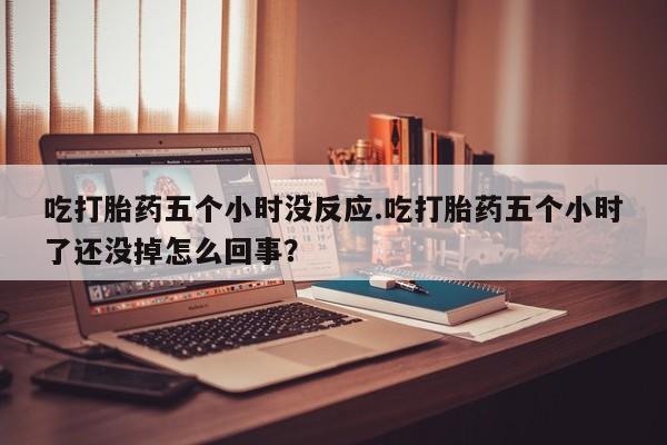 卖打胎药流产药微信吃打胎药五个小时没反应.吃打胎药五个小时了还没掉怎么回事？
