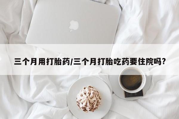 卖打胎药流产药微信三个月用打胎药/三个月打胎吃药要住院吗?