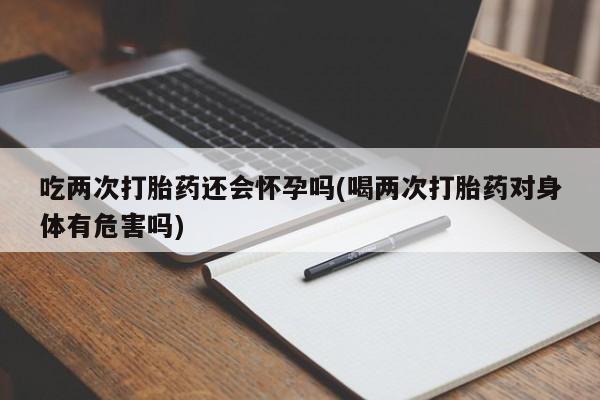 卖打胎药流产药微信吃两次打胎药还会怀孕吗(喝两次打胎药对身体有危害吗)