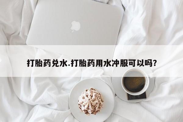 卖打胎药流产药微信打胎药兑水.打胎药用水冲服可以吗？