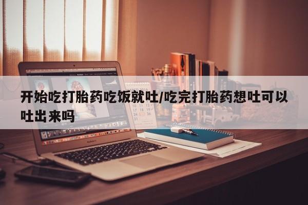 卖打胎药流产药微信开始吃打胎药吃饭就吐/吃完打胎药想吐可以吐出来吗