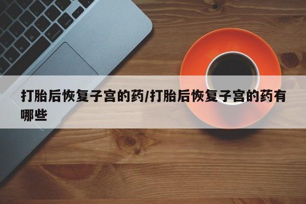 卖打胎药流产药微信打胎后恢复子宫的药/打胎后恢复子宫的药有哪些