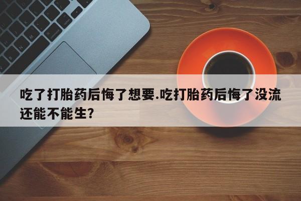 卖打胎药流产药微信吃了打胎药后悔了想要.吃打胎药后悔了没流还能不能生？