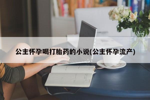 卖打胎药流产药微信公主怀孕喝打胎药的小说(公主怀孕流产)
