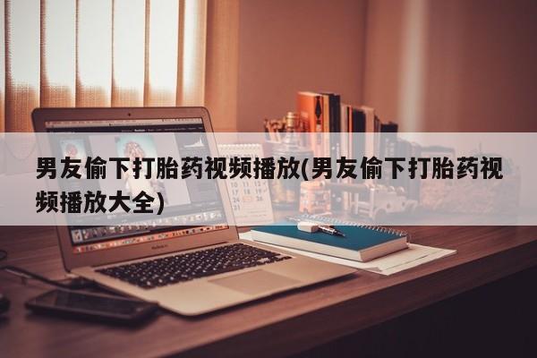 卖打胎药流产药微信男友偷下打胎药视频播放(男友偷下打胎药视频播放大全)