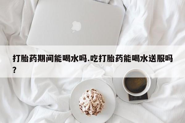 卖打胎药流产药微信打胎药期间能喝水吗.吃打胎药能喝水送服吗？