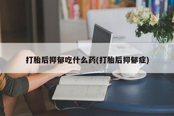 卖打胎药流产药微信打胎后抑郁吃什么药(打胎后抑郁症)