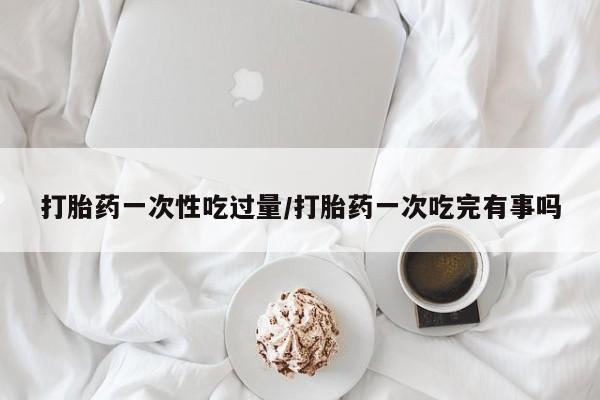 卖打胎药流产药微信打胎药一次性吃过量/打胎药一次吃完有事吗