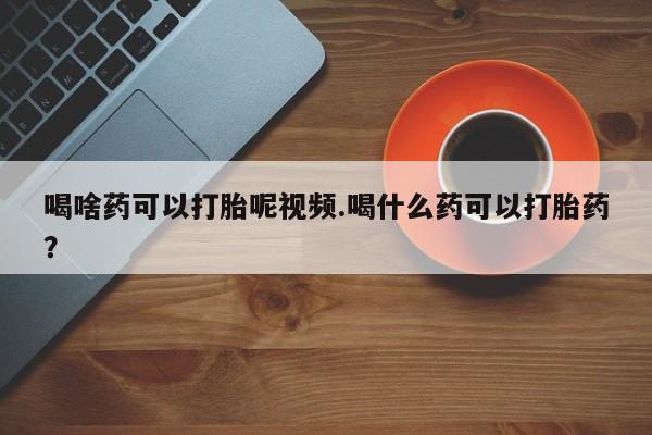 卖打胎药流产药微信喝啥药可以打胎呢视频.喝什么药可以打胎药？
