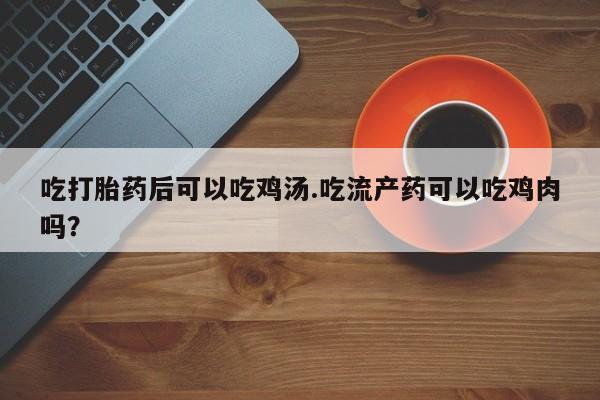 卖打胎药流产药微信吃打胎药后可以吃鸡汤.吃流产药可以吃鸡肉吗？