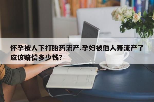 卖打胎药流产药微信怀孕被人下打胎药流产.孕妇被他人弄流产了应该赔偿多少钱？