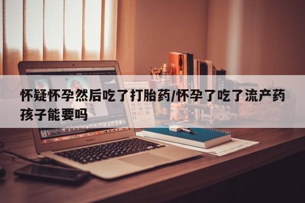 卖打胎药流产药微信怀疑怀孕然后吃了打胎药/怀孕了吃了流产药孩子能要吗