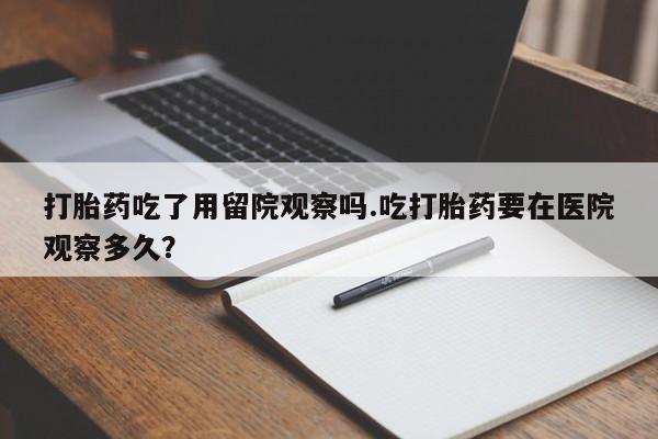 卖打胎药流产药微信打胎药吃了用留院观察吗.吃打胎药要在医院观察多久？