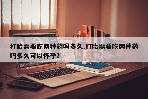 卖打胎药流产药微信打胎需要吃两种药吗多久.打胎需要吃两种药吗多久可以怀孕？