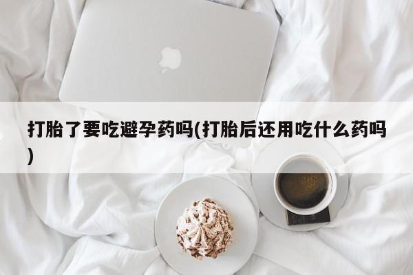 卖打胎药流产药微信打胎了要吃避孕药吗(打胎后还用吃什么药吗)