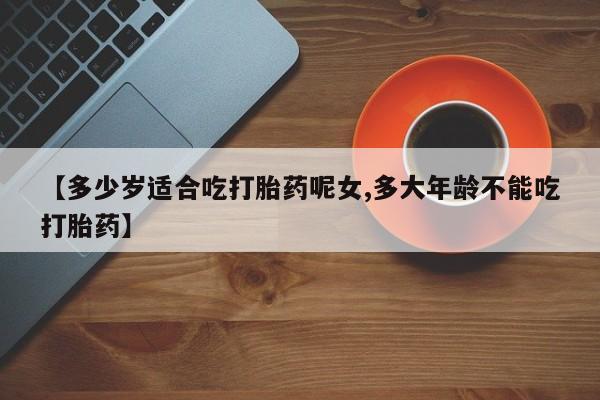 卖打胎药流产药微信【多少岁适合吃打胎药呢女,多大年龄不能吃打胎药】