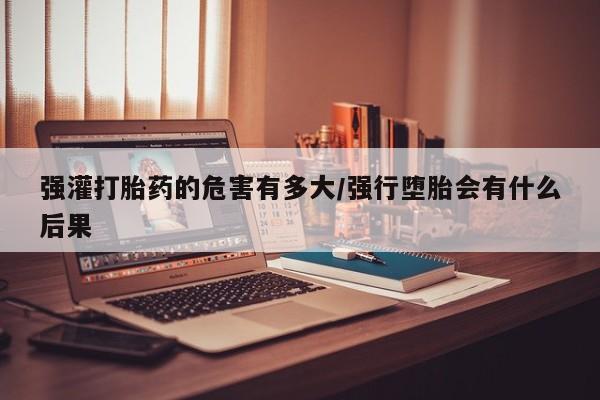 卖打胎药流产药微信强灌打胎药的危害有多大/强行堕胎会有什么后果