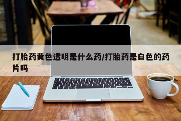 卖打胎药流产药微信打胎药黄色透明是什么药/打胎药是白色的药片吗
