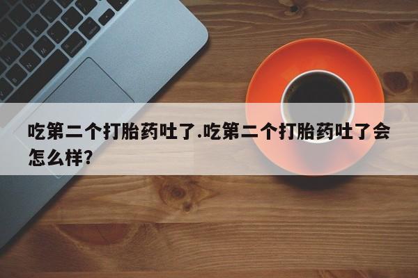 卖打胎药流产药微信吃第二个打胎药吐了.吃第二个打胎药吐了会怎么样？