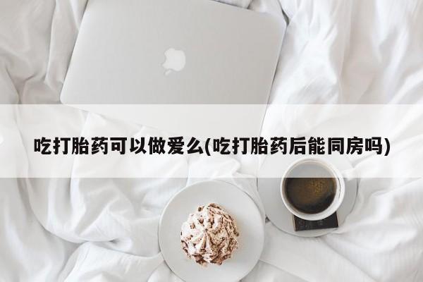 卖打胎药流产药微信吃打胎药可以做爱么(吃打胎药后能同房吗)