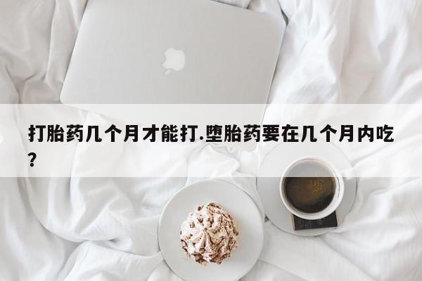 卖打胎药流产药微信打胎药几个月才能打.堕胎药要在几个月内吃？