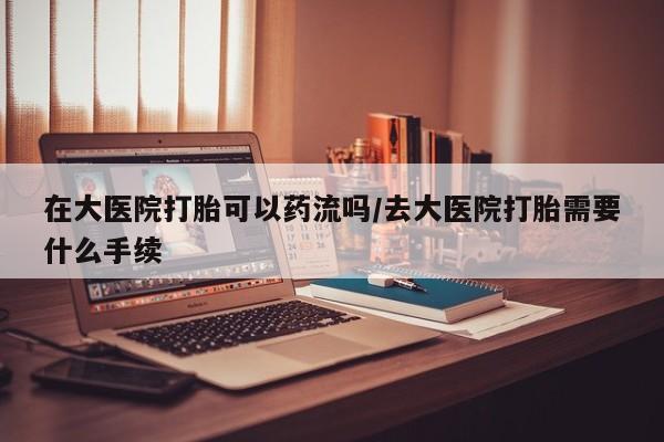 卖打胎药流产药微信在大医院打胎可以药流吗/去大医院打胎需要什么手续