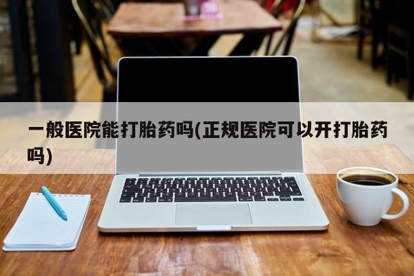 卖打胎药流产药微信一般医院能打胎药吗(正规医院可以开打胎药吗)