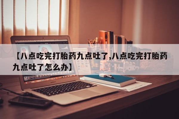 卖打胎药流产药微信【八点吃完打胎药九点吐了,八点吃完打胎药九点吐了怎么办】