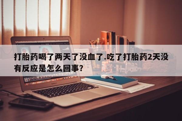卖打胎药流产药微信打胎药喝了两天了没血了.吃了打胎药2天没有反应是怎么回事？