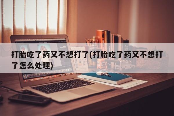 卖打胎药流产药微信打胎吃了药又不想打了(打胎吃了药又不想打了怎么处理)