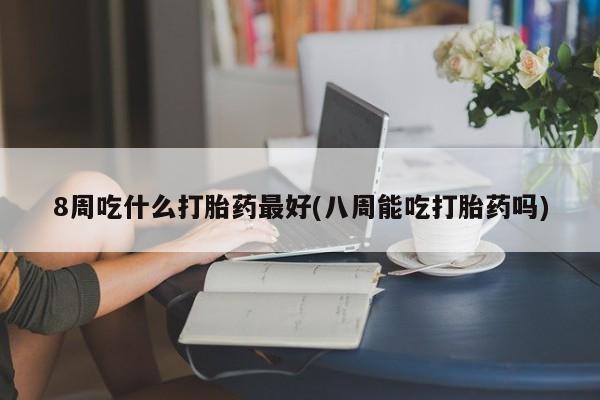 卖打胎药流产药微信8周吃什么打胎药最好(八周能吃打胎药吗)