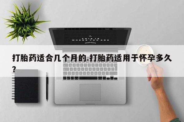 卖打胎药流产药微信打胎药适合几个月的.打胎药适用于怀孕多久？