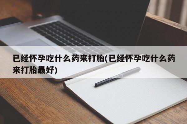 卖打胎药流产药微信已经怀孕吃什么药来打胎(已经怀孕吃什么药来打胎最好)