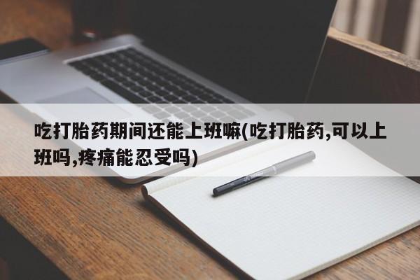 卖打胎药流产药微信吃打胎药期间还能上班嘛(吃打胎药,可以上班吗,疼痛能忍受吗)