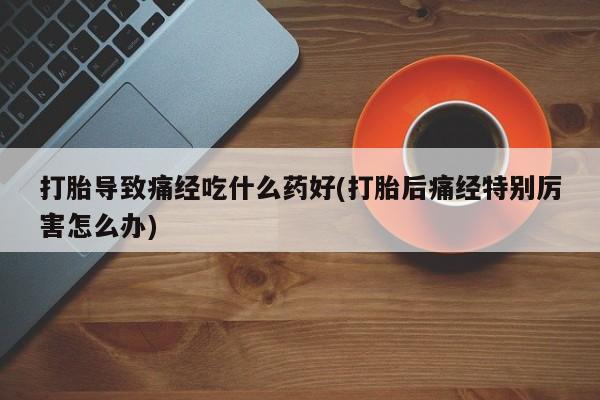 卖打胎药流产药微信打胎导致痛经吃什么药好(打胎后痛经特别厉害怎么办)