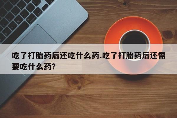 卖打胎药流产药微信吃了打胎药后还吃什么药.吃了打胎药后还需要吃什么药？