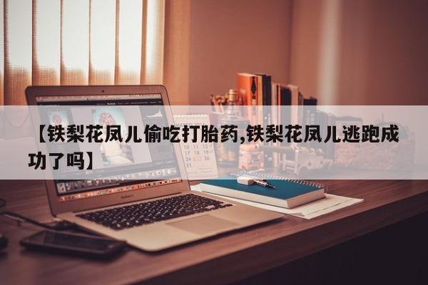 卖打胎药流产药微信【铁梨花凤儿偷吃打胎药,铁梨花凤儿逃跑成功了吗】
