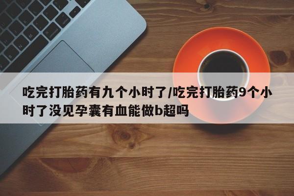 卖打胎药流产药微信吃完打胎药有九个小时了/吃完打胎药9个小时了没见孕囊有血能做b超吗