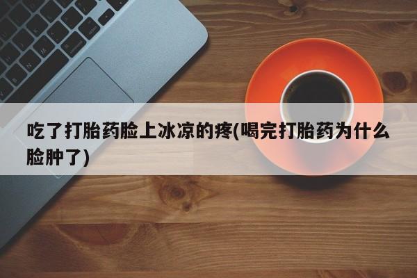 卖打胎药流产药微信吃了打胎药脸上冰凉的疼(喝完打胎药为什么脸肿了)
