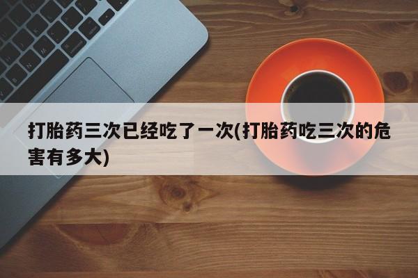 卖打胎药流产药微信打胎药三次已经吃了一次(打胎药吃三次的危害有多大)