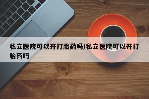 卖打胎药流产药微信私立医院可以开打胎药吗/私立医院可以开打胎药吗