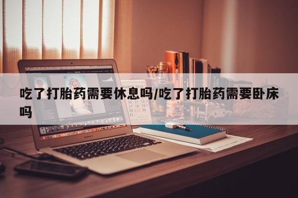 卖打胎药流产药微信吃了打胎药需要休息吗/吃了打胎药需要卧床吗