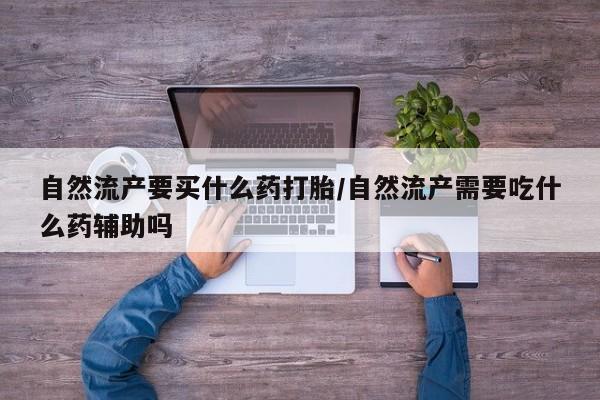 卖打胎药流产药微信自然流产要买什么药打胎/自然流产需要吃什么药辅助吗