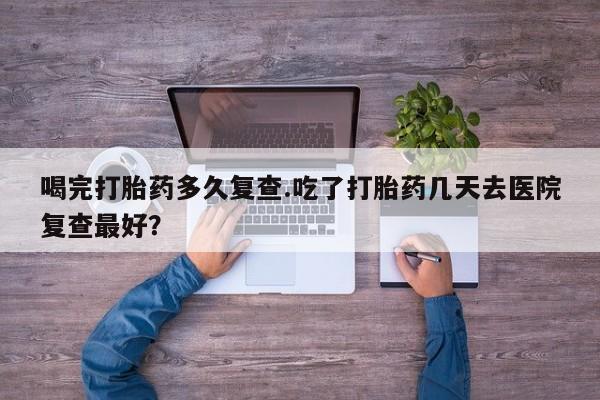 卖打胎药流产药微信喝完打胎药多久复查.吃了打胎药几天去医院复查最好？