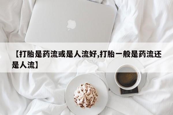 卖打胎药流产药微信【打胎是药流或是人流好,打胎一般是药流还是人流】