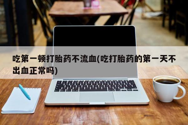 卖打胎药流产药微信吃第一顿打胎药不流血(吃打胎药的第一天不出血正常吗)