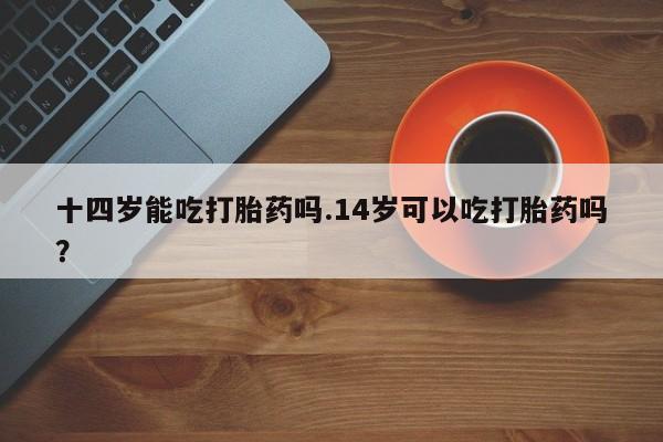 卖打胎药流产药微信十四岁能吃打胎药吗.14岁可以吃打胎药吗？