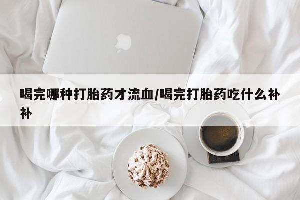 卖打胎药流产药微信喝完哪种打胎药才流血/喝完打胎药吃什么补补
