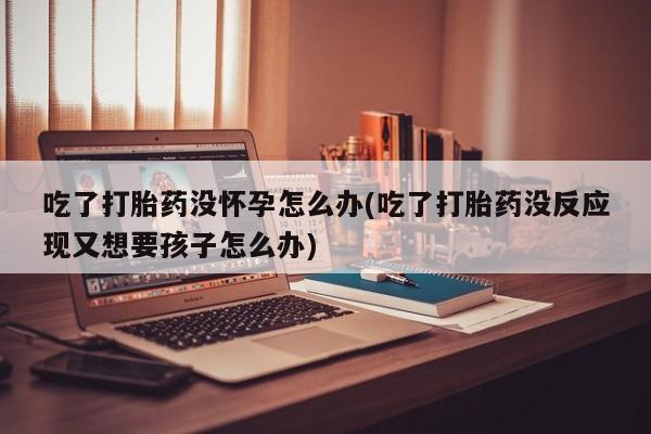 卖打胎药流产药微信吃了打胎药没怀孕怎么办(吃了打胎药没反应现又想要孩子怎么办)