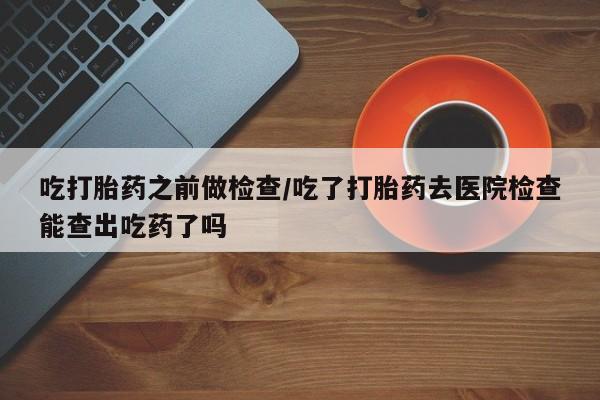 卖打胎药流产药微信吃打胎药之前做检查/吃了打胎药去医院检查能查出吃药了吗